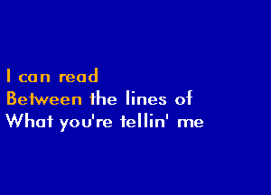 I can read

Between the lines of
What you're iellin' me