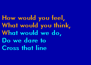 How would you feel,

What would you think,

What would we do,
Do we dare to
Cross that line