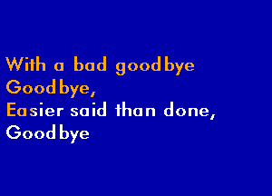 With a bad goodbye
Good bye,

Easier said than done,

Good bye