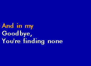 And in my

Good bye,

You're finding none