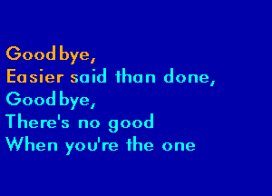 Good bye,

Easier said than done,

Good bye,

There's no good
When you're the one