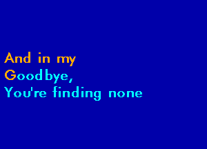 And in my

Good bye,

You're finding none