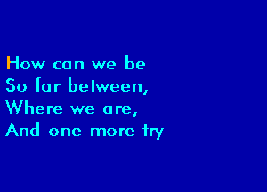 How can we be
So far between,

Where we are,
And one more fry