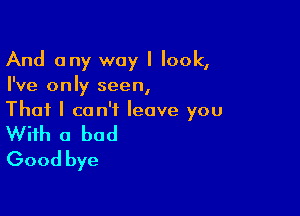 And any way I look,
I've only seen,

That I can't leave you

With a bad
Good bye