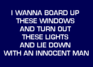 I WANNA BOARD UP
THESE WINDOWS
AND TURN OUT
THESE LIGHTS
AND LIE DOWN
WITH AN INNOCENT MAN