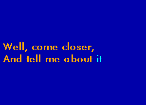 We, come closer,

And tell me aboui ii