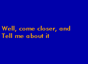 We, come closer, and

Tell me about it