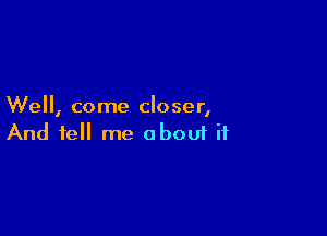 We, come closer,

And tell me aboui ii