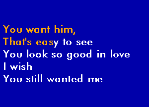 You want him,
Thafs easy to see

You look so good in love
I wish
You still wanted me