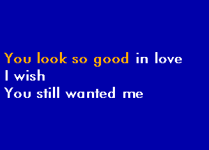 You look so good in love

I wish
You still wanted me