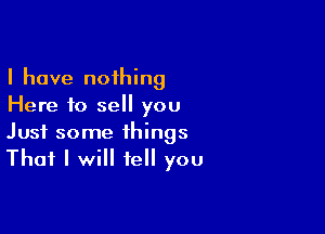 I have nothing
Here to sell you

Just some things
That I will tell you