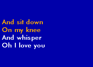 And sit down
On my knee

And whisper
Oh I love you