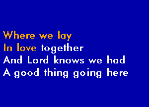 Where we lay
In love together

And Lord knows we had
A good thing going here