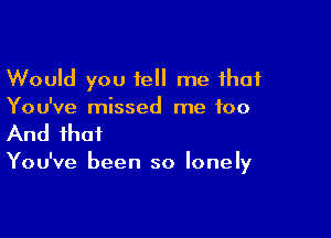 Would you tell me that
You've missed me too

And that

You've been so lonely