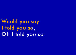 Would you say

I told you so,
Oh I told you so