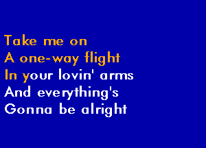 Take me on
A one-way flight

In your Iovin' arms
And everything's
Gonna be alright