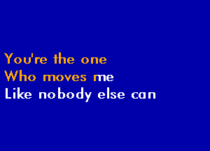 You're the one

Who moves me
Like nobody else can