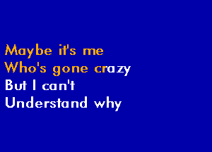 Maybe it's me
Who's gone crazy

Buf I can't
Understand why