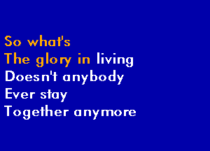 So what's
The glory in living

Doesn't anybody
Ever stay
Together anymore