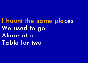 I haunt the some places
We used to go

Alone at a
Ta ble for two