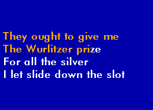 They ought to give me
The Wurlitzer prize

For all the silver
I let slide down the slot