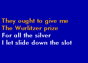 They ought to give me
The Wurlitzer prize

For all the silver
I let slide down the slot