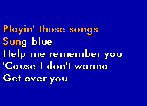 Playin' those songs
Sung blue

Help me remember you
'Cause I don't wanna
Get over you