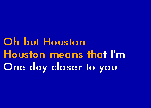 Oh but Houston

Houston means that I'm
One day closer to you