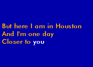 But here I am in Houston

And I'm one day
Closer to you