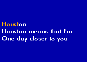 Houston

Houston means that I'm
One day closer to you