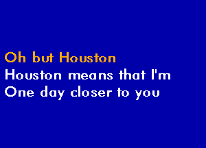 Oh but Houston

Houston means that I'm
One day closer to you