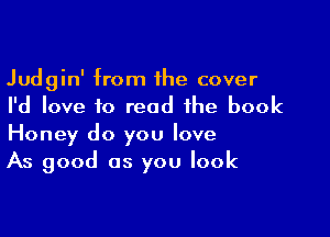 Judgin' from the cover
I'd love to read the book

Honey do you love
As good as you look