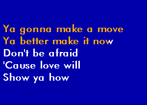 Ya gonna make a move
Ya better make it now

Don't be afraid
'Cause love will
Show ya how