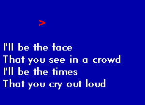 I'll be the face

That you see in a crowd
I'll be the times
That you cry om loud