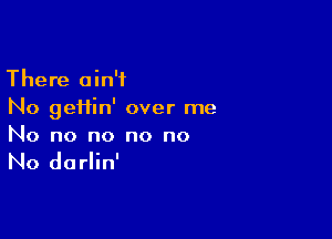 There ain't
No geHin' over me

No no no no no

No darlin'