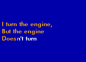 I turn the engine,

But the engine
Does n't turn