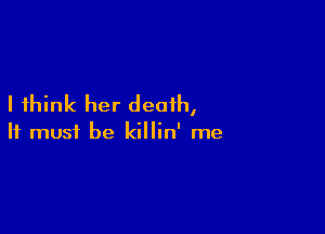 I think her death,

It must be killin' me