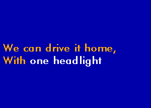 We can drive it home,

With one head lig hf