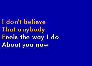 I don't believe

Thai anybody

Feels the way I do
About you now