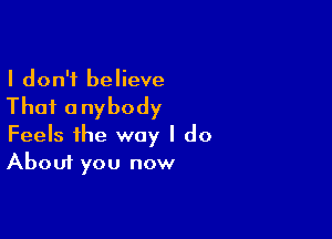 I don't believe

Thai anybody

Feels the way I do
About you now