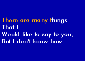 There are me ny things

Thail

Would like to say to you,
But I don't know how