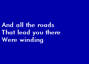 And all the roads

Thai lead you there
Were winding