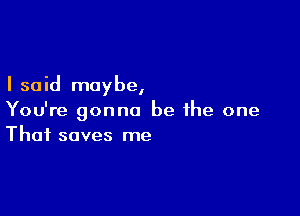 I said may be,

You're gonna be ihe one
That saves me