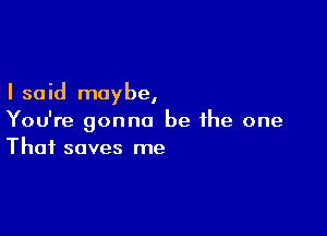 I said may be,

You're gonna be ihe one
That saves me