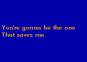 You're gonna be the one

That saves me