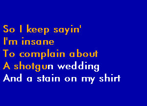 So I keep soyin'
I'm insane

To complain abouf
A shotgun wedding
And a stain on my shirt