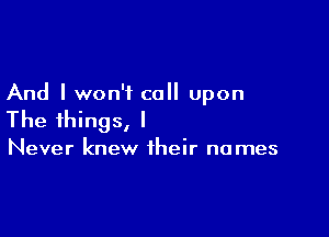 And I won't call upon

The things, I

Never knew their names