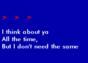 I think about ya
All the time,

But I don't need the same