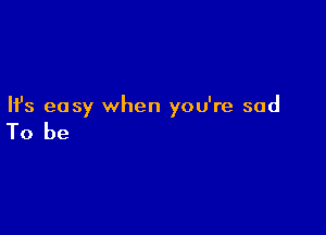 Ifs easy when you're sad

To be