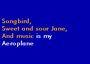 Songbird,

Sweet and sour Jane,

And music is my
Aeroplane